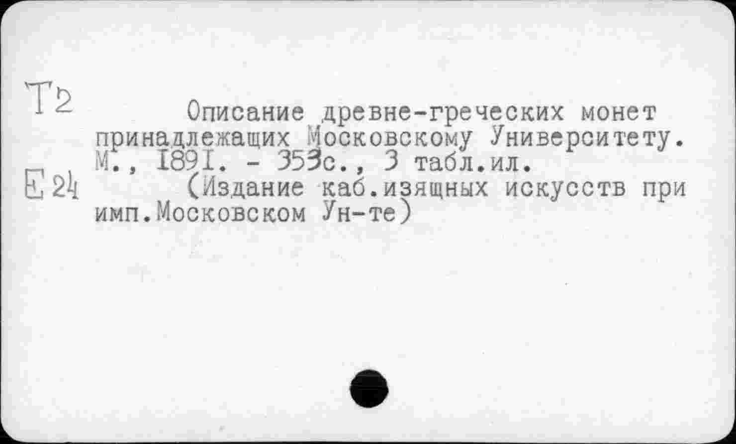 ﻿Т2
Ežl(
Описание древне-греческих монет принадлежащих Московскому Университету. М., 1891. - 353с., 3 табл.ил.
(Издание каб.изящных искусств при имп.Московском Ун-те)